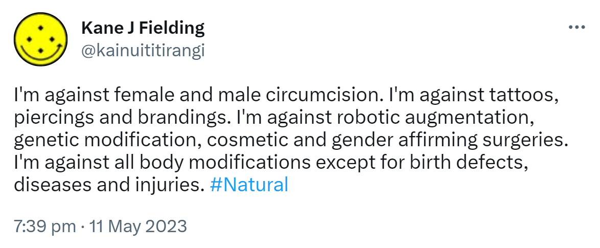 I'm against female and male circumcision. I'm against tattoos, piercings and brandings. I'm against robotic augmentation, genetic modification, cosmetic and gender affirming surgeries. I'm against all body modifications except for birth defects, diseases and injuries. Hashtag Natural. 7:39 pm · 11 May 2023.