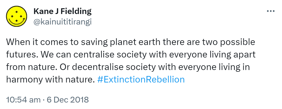 When it comes to saving planet earth there are two possible futures. We can centralise society with everyone living apart from nature. Or decentralise society with everyone living in harmony with nature. Hashtag Extinction Rebellion. 10:54 am · 6 Dec 2018.