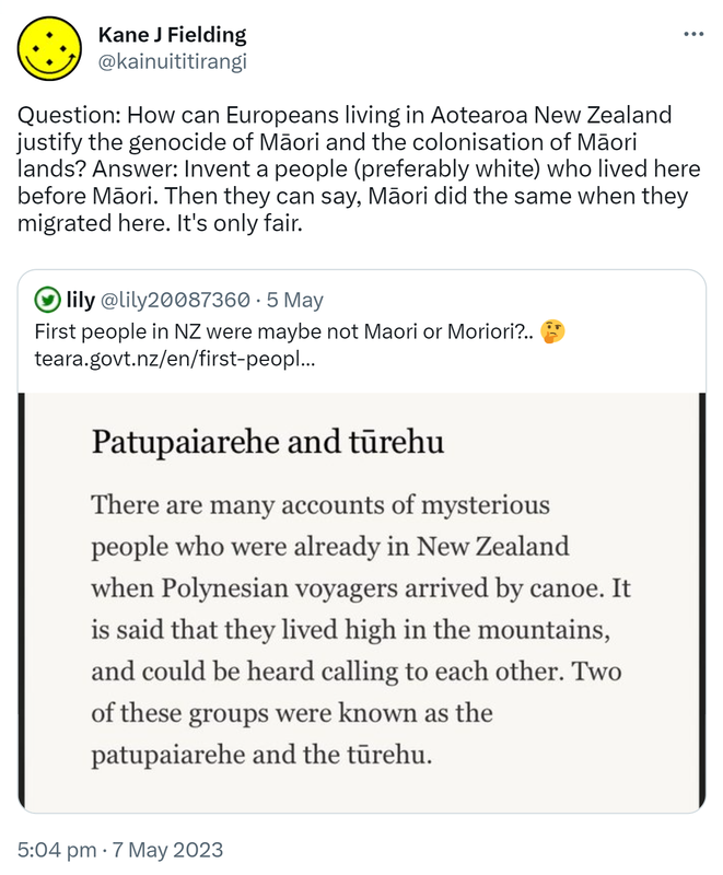 Question: How can Europeans living in Aotearoa New Zealand justify the genocide of Māori and the colonisation of Māori lands? Answer: Invent a people (preferably white) who lived here before Māori. Then they can say, Māori did the same when they migrated here. It's only fair. Quote Tweet. Lily @lily20087360. First people in NZ were maybe not Maori or Moriori? teara.govt.nz. 5:04 pm · 7 May 2023.