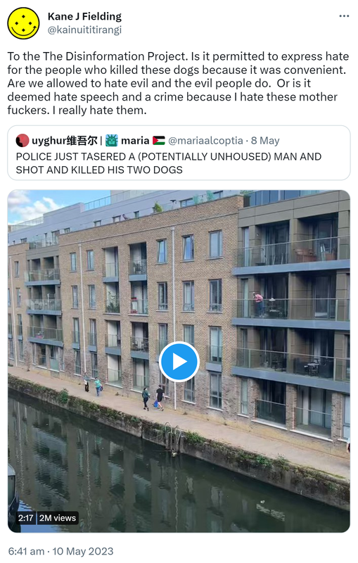 To the The Disinformation Project. Is it permitted to express hate for the people who killed these dogs because it was convenient. Are we allowed to hate evil and the evil people do.  Or is it deemed hate speech and a crime because I hate these mother fuckers. I really hate them. Quote Tweet. Uyghur maria @mariaalcoptia. POLICE JUST TASERED A (POTENTIALLY UNHOUSED) MAN AND SHOT AND KILLED HIS TWO DOGS. 6:41 am · 10 May 2023.