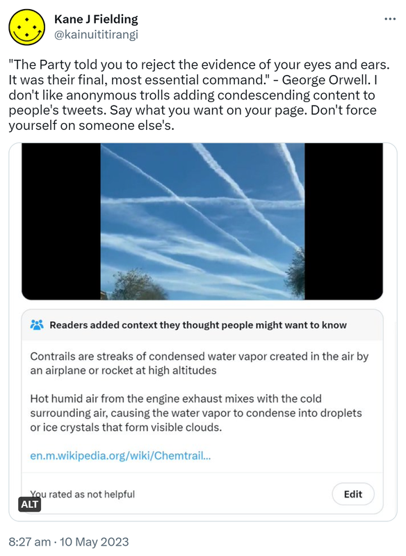 The Party told you to reject the evidence of your eyes and ears. It was their final, most essential command. - George Orwell. I don't like anonymous trolls adding condescending content to people's tweets. Say what you want on your page. Don't force yourself on someone else's. Picture of chemtrails in a grid formation. Readers added context they thought people might want to know. Contrails are streaks of condensed water vapor created in the air by an airplane or rocket at high altitudes. Hot humid air from the engine exhaust mixes with the cold surrounding air, causing the water vapor to condense into droplets or ice crystals that form visible clouds. wikipedia.org/wiki/Chemtrail. You rated as not helpful. 8:27 am · 10 May 2023.