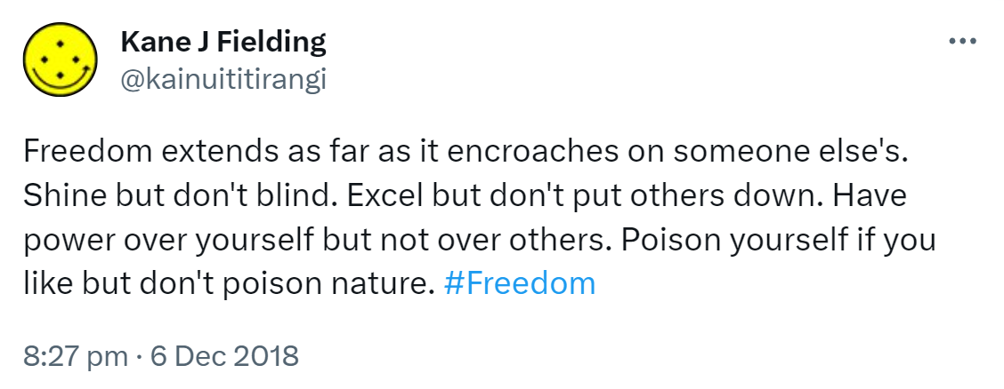 Freedom extends as far as it encroaches on someone else's. Shine but don't blind. Excel but don't put others down. Have power over yourself but not over others. Poison yourself if you like but don't poison nature. Hashtag Freedom. 8:27 pm · 6 Dec 2018.