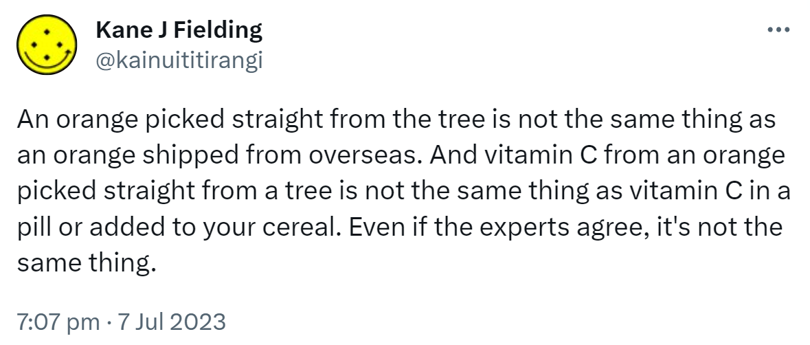 An orange picked straight from the tree is not the same thing as an orange shipped from overseas. And vitamin C from an orange picked straight from a tree is not the same thing as vitamin C in a pill or added to your cereal. Even if the experts agree, it's not the same thing. 7:07 pm · 7 Jul 2023.