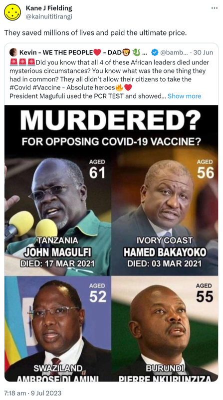They saved millions of lives and paid the ultimate price. Quote Tweet. Kevin - WE THE PEOPLE @bambkb. Did you know that all 4 of these African leaders died under mysterious circumstances? You know what was the one thing they had in common? They all didn’t allow their citizens to take the Hashtag Covid Hashtag Vaccine - Absolute heroes. President Magufuli used the PCR TEST and showed that a papaya, a goat and other RIDICULOUS things were testing positive, so he was killed for it. How can anyone sit there, read this and NOT think that there is a massive CONSPIRACY out there that’s doing this to the world. Hashtag Crimes Against Humanity Hashtag Vaccine Genocide. 7:18 am · 9 Jul 2023.