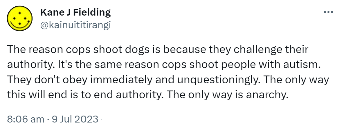 The reason cops shoot dogs is because they challenge their authority. It's the same reason cops shoot people with autism. They don't obey immediately and unquestioningly. The only way this will end is to end authority. The only way is anarchy. 8:06 am · 9 Jul 2023.
