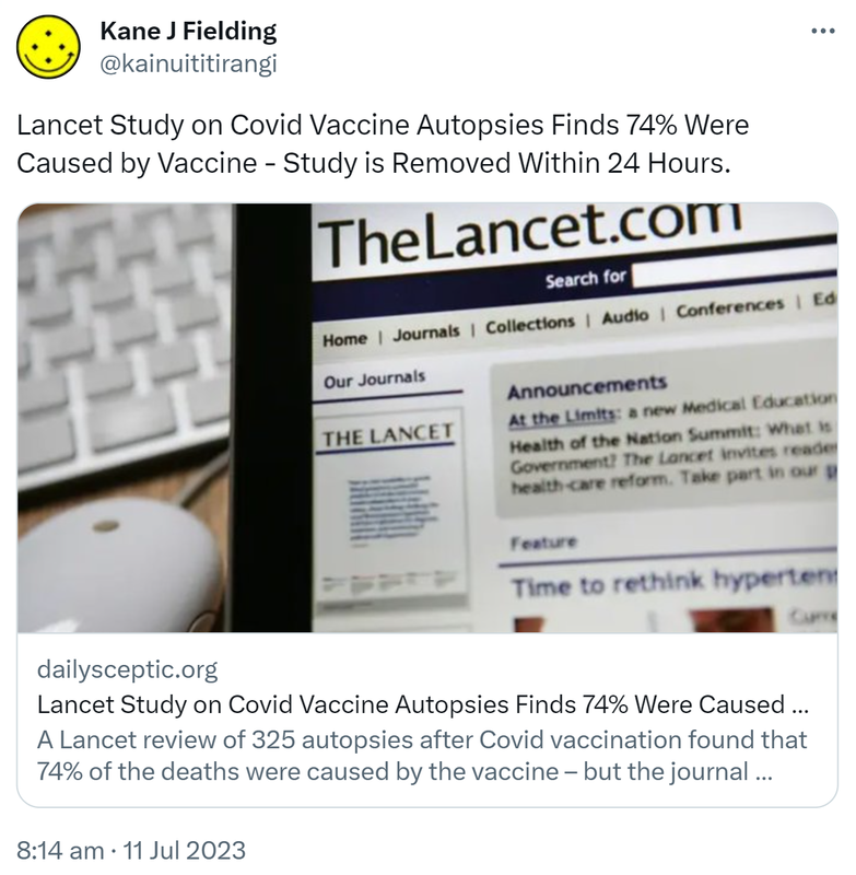 Lancet Study on Covid Vaccine Autopsies Finds 74% Were Caused by Vaccine - Study is Removed Within 24 Hours. Dailysceptic.org. A Lancet review of 325 autopsies after Covid vaccination found that 74% of the deaths were caused by the vaccine – but the journal removed the study within 24 hours. Read it here. 8:14 am · 11 Jul 2023.
