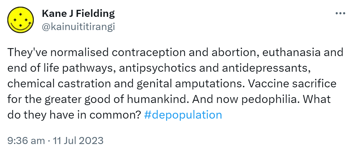 They've normalised contraception and abortion, euthanasia and end of life pathways, antipsychotics and antidepressants, chemical castration and genital amputations. Vaccine sacrifice for the greater good of humankind. And now pedophilia. What do they have in common? Hashtag depopulation. 9:36 am · 11 Jul 2023.