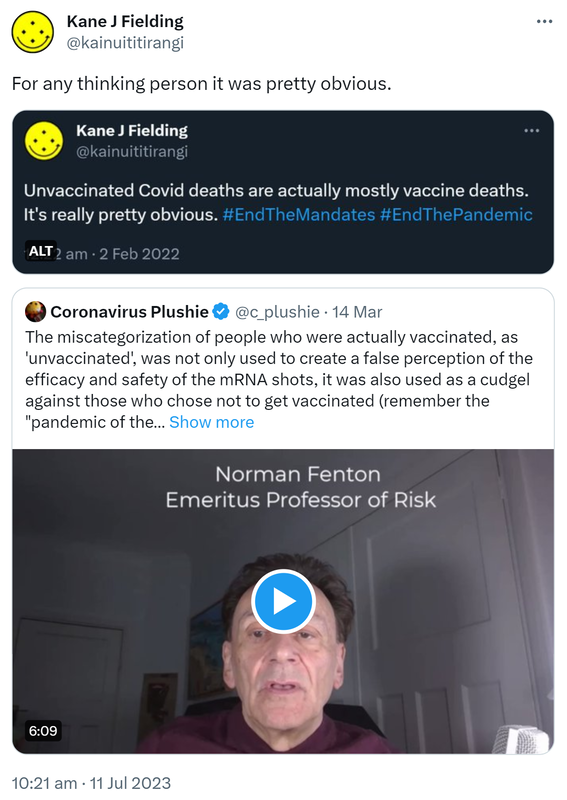 For any thinking person it was pretty obvious. Unvaccinated Covid deaths are actually mostly vaccine deaths. It's really pretty obvious. Hashtag End The Mandates Hashtag End The Pandemic. 12:22 am · 2 Feb 2022. Quote Tweet. Coronavirus Plushie @c_plushie. The miscategorization of people who were actually vaccinated, as unvaccinated, was not only used to create a false perception of the efficacy and safety of the mRNA shots, it was also used as a cudgel against those who chose not to get vaccinated, remember the pandemic of the unvaccinated? Professor Norman Fenton @profnfenton and Dr. Paul Alexander @PAlexanderPhD explains. 10:21 am · 11 Jul 2023.