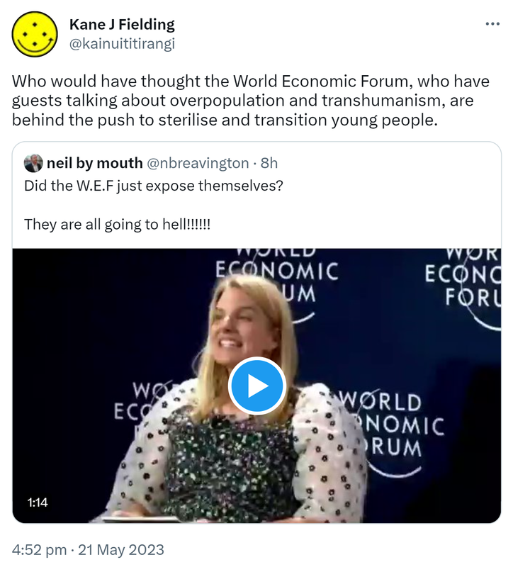 Who would have thought the World Economic Forum, who have guests talking about overpopulation and transhumanism, are behind the push to sterilise and transition young people. Quote Tweet. Neil by mouth @nbreavington. Did the WEF just expose themselves? They are all going to hell! 4:52 pm · 21 May 2023.