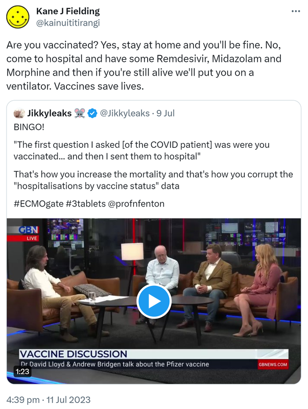 Are you vaccinated? Yes, stay at home and you'll be fine. No, come to hospital and have some Remdesivir, Midazolam and Morphine and then if you're still alive we'll put you on a ventilator. Vaccines save lives. Quote Tweet. Jikkyleaks @Jikkyleaks. BINGO! The first question I asked of the COVID patient was were you vaccinated and then I sent them to hospital. That's how you increase the mortality and that's how you corrupt the hospitalisations by vaccine status data. Hashtag ECMO gate Hashtag 3 tablets @profnfenton. 4:39 pm · 11 Jul 2023.