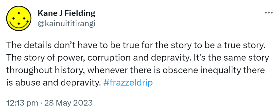 The details don’t have to be true for the story to be a true story. The story of power, corruption and depravity. It's the same story throughout history, whenever there is obscene inequality there is abuse and depravity. Hashtag frazzel drip. 12:13 pm · 28 May 2023.