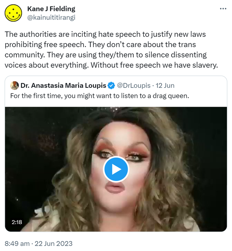 The authorities are inciting hate speech to justify new laws prohibiting free speech. They don’t care about the trans community. They are using they/them to silence dissenting voices about everything. Without free speech we have slavery. Quote Tweet. Doctor Anastasia Maria Loupis @DrLoupis. For the first time, you might want to listen to a drag queen. 8:49 am · 22 Jun 2023.