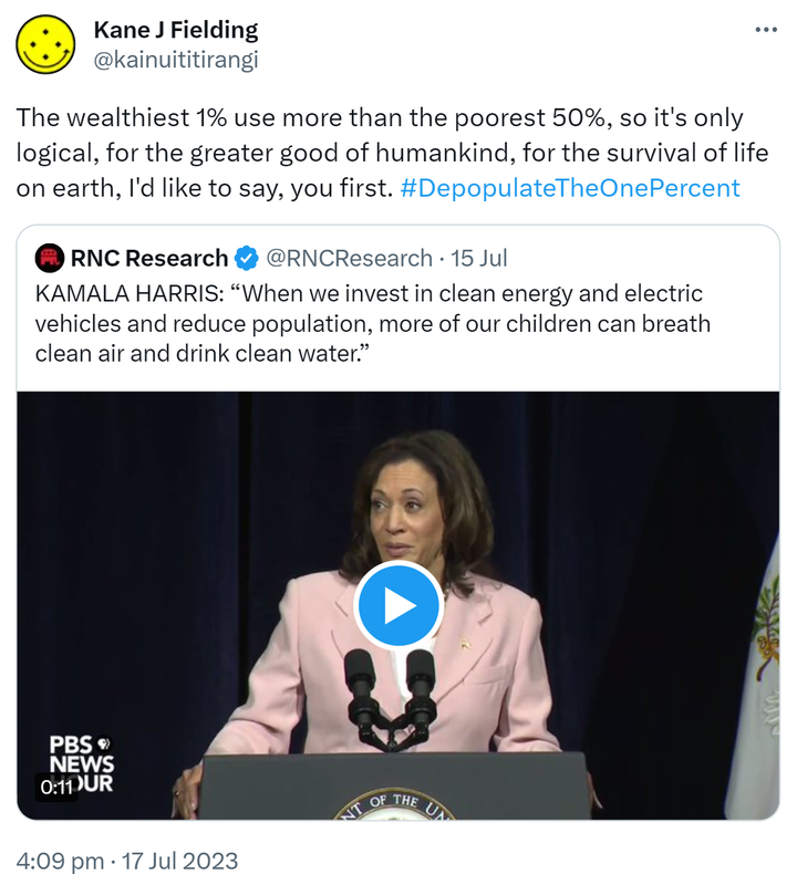 The wealthiest 1% use more than the poorest 50%, so it's only logical, for the greater good of humankind, for the survival of life on earth, I'd like to say, you first. Hashtag Depopulate The One Percent. Quote Tweet. RNC Research @RNCResearch. KAMALA HARRIS: When we invest in clean energy and electric vehicles and reduce population, more of our children can breathe clean air and drink clean water. 4:09 pm · 17 Jul 2023.