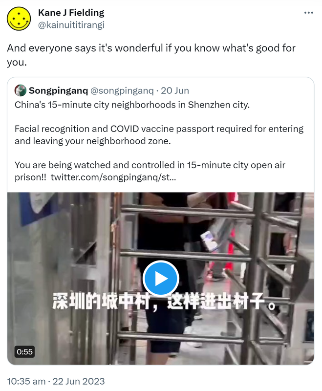 And everyone says it's wonderful if you know what's good for you. Quote Tweet. Songpinganq @songpinganq. China's 15-minute city neighborhoods in Shenzhen city. Facial recognition and COVID vaccine passport required for entering and leaving your neighborhood zone. You are being watched and controlled in 15-minute city open air prison!! 10:35 am · 22 Jun 2023.