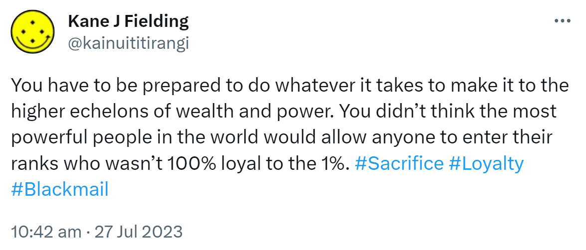 You have to be prepared to do whatever it takes to make it to the higher echelons of wealth and power. You didn’t think the most powerful people in the world would allow anyone to enter their ranks who wasn’t 100% loyal to the 1%. Hashtag Sacrifice Hashtag Loyalty Hashtag Blackmail. 10:42 am · 27 Jul 2023.