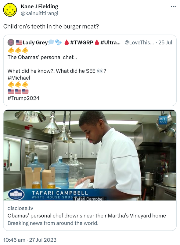 Children’s teeth in the burger meat? Quote Tweet. Lady Grey @LoveThisBar. The Obamas’ personal chef. What did he know?! What did he SEE? Hashtag Michael Hashtag Trump 2024. Disclose.tv. Obamas’ personal chef drowns near their Martha’s Vineyard home. 10:46 am · 27 Jul 2023.