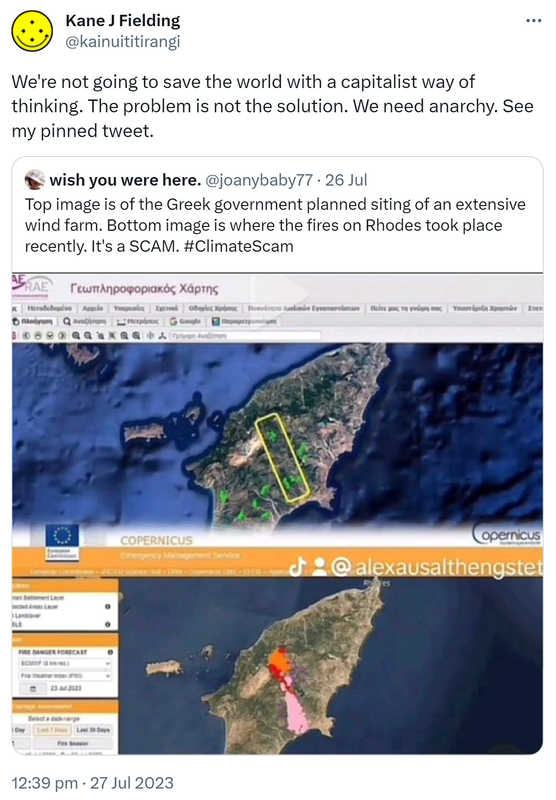 We're not going to save the world with a capitalist way of thinking. The problem is not the solution. We need anarchy. See my pinned tweet. Quote Tweet. Wish you were here. @joanybaby77. Top image is of the Greek government planned siting of an extensive wind farm. Bottom image is where the fires on Rhodes took place recently. It's a SCAM. Hashtag Climate Scam. 12:39 pm · 27 Jul 2023.
