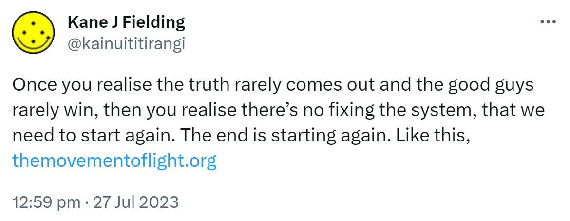 Once you realise the truth rarely comes out and the good guys rarely win, then you realise there’s no fixing the system, that we need to start again. The end is starting again. Like this, the movement of light.org. 12:59 pm · 27 Jul 2023.