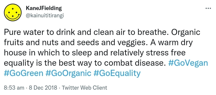Pure water to drink and clean air to breathe. Organic fruits and nuts and seeds and veggies. A warm dry house in which to sleep and relatively stress free equality is the best way to combat disease. Hashtag Go Vegan. Hashtag Go Green. Hashtag Go Organic. Hashtag Go Equality. 8:53 am · 8 Dec 2018.