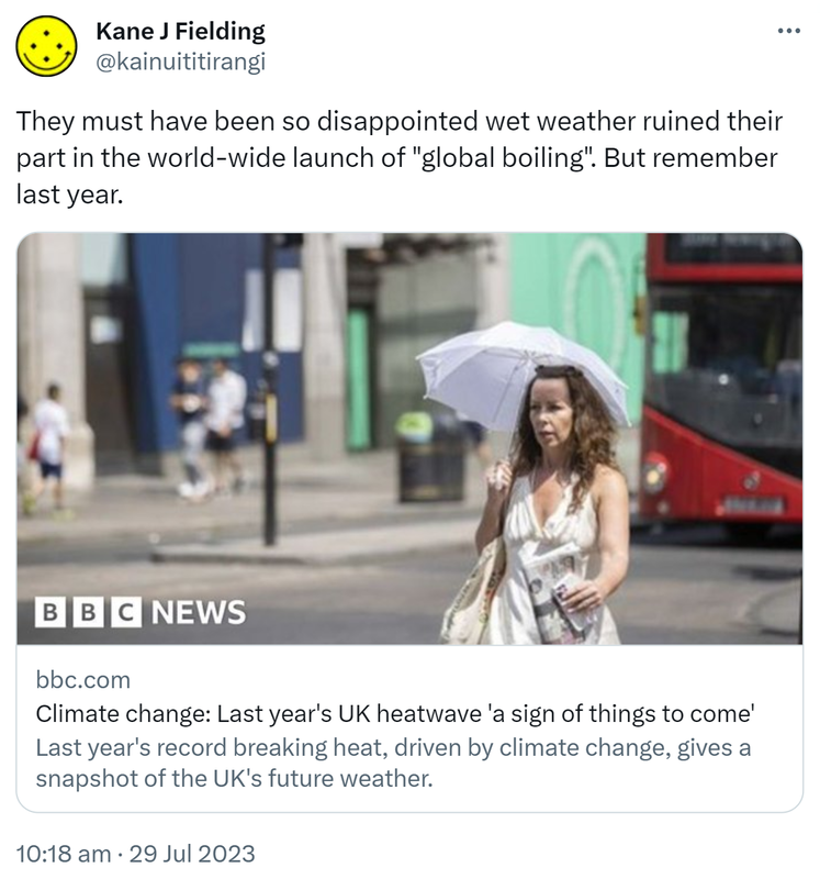 They must have been so disappointed wet weather ruined their part in the world-wide launch of global boiling. But remember last year. Bbc.com. Climate change: Last year's UK heatwave a sign of things to come. Last year's record breaking heat, driven by climate change, gives a snapshot of the UK's future weather. 10:18 am · 29 Jul 2023.