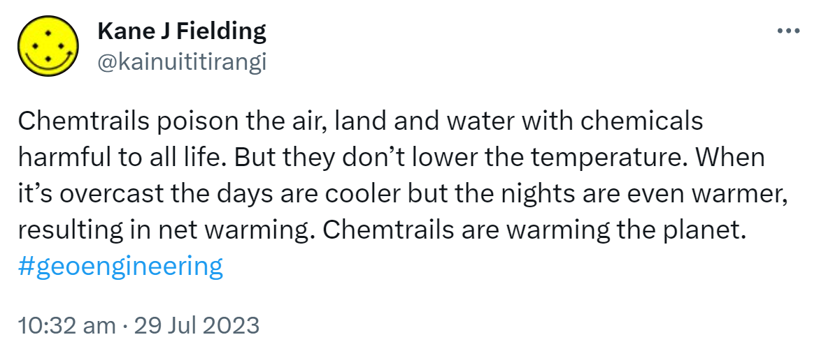 Chemtrails poison the air, land and water with chemicals harmful to all life. But they don’t lower the temperature. When it’s overcast the days are cooler but the nights are even warmer, resulting in net warming. Chemtrails are warming the planet. Hashtag geoengineering. 10:32 am · 29 Jul 2023.