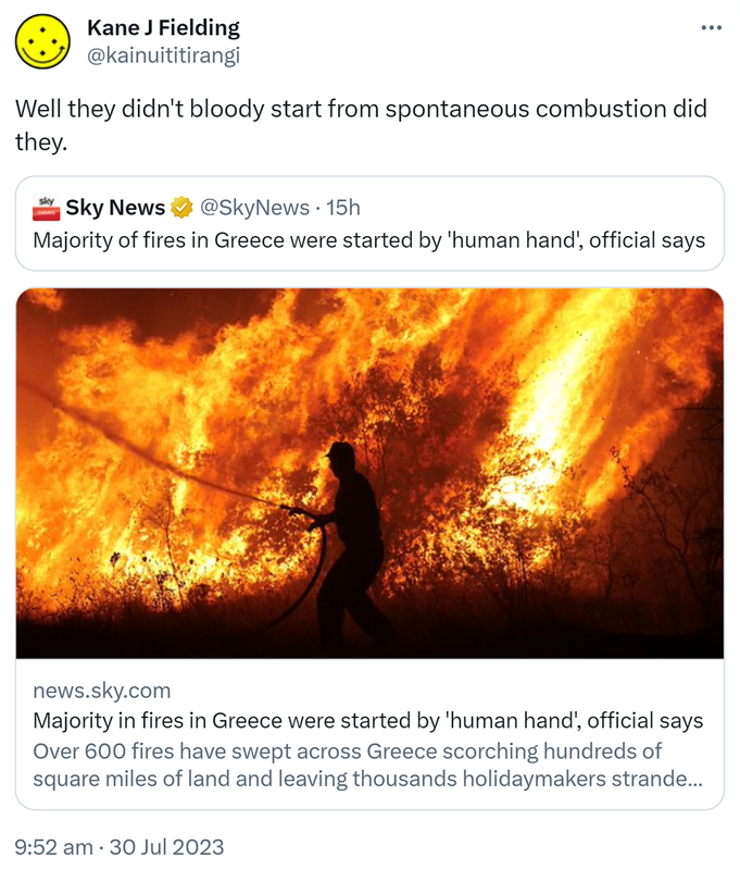 Well they didn't bloody start from spontaneous combustion did they. Quote Tweet. Sky News @SkyNews. News.sky.com. Majority in fires in Greece were started by 'human hand', official says. Over 600 fires have swept across Greece scorching hundreds of square miles of land and leaving thousands holidaymakers stranded. 9:52 am · 30 Jul 2023.