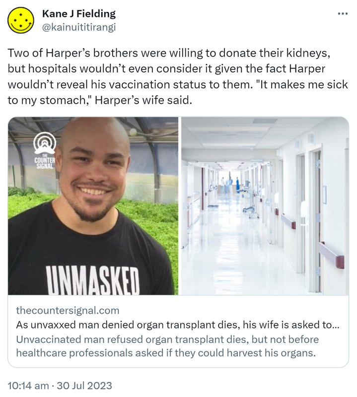 Two of Harper’s brothers were willing to donate their kidneys, but hospitals wouldn’t even consider it given the fact Harper wouldn’t reveal his vaccination status to them. It makes me sick to my stomach, Harper’s wife said. Thecountersignal.com. As unvaxxed man denied organ transplant dies, his wife is asked to donate his organs. Unvaccinated man refused organ transplant dies, but not before healthcare professionals asked if they could harvest his organs. 10:14 am · 30 Jul 2023.