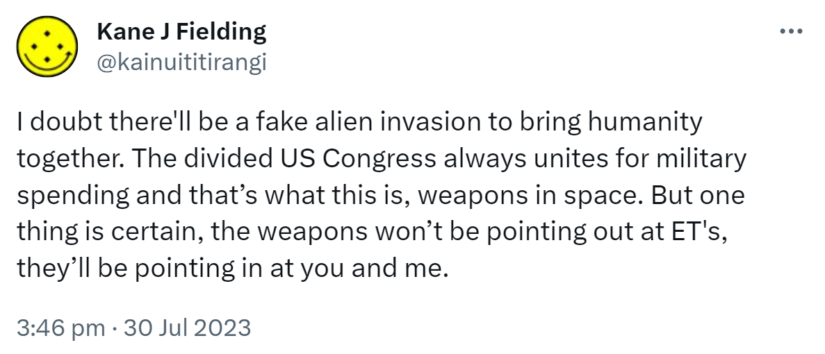 I doubt there'll be a fake alien invasion to bring humanity together. The divided US Congress always unites for military spending and that’s what this is, weapons in space. But one thing is certain, the weapons won’t be pointing out at ET's, they’ll be pointing in at you and me. 3:46 pm · 30 Jul 2023.