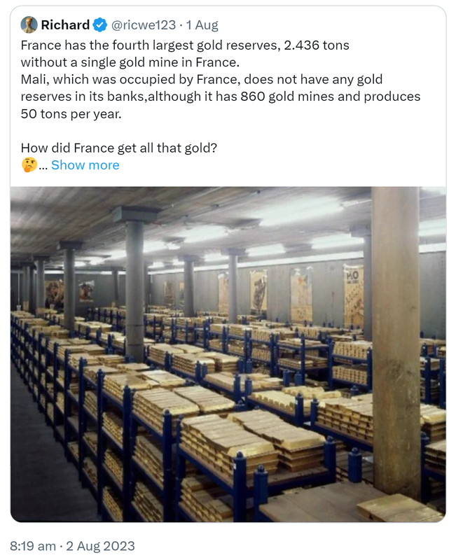 Quote Tweet. Richard @ricwe123. France has the fourth largest gold reserves, 2.436 tons without a single gold mine in France. Mali, which was occupied by France, does not have any gold reserves in its banks, although it has 860 gold mines and produces 50 tons per year. How did France get all that gold? 8:19 am · 2 Aug 2023.