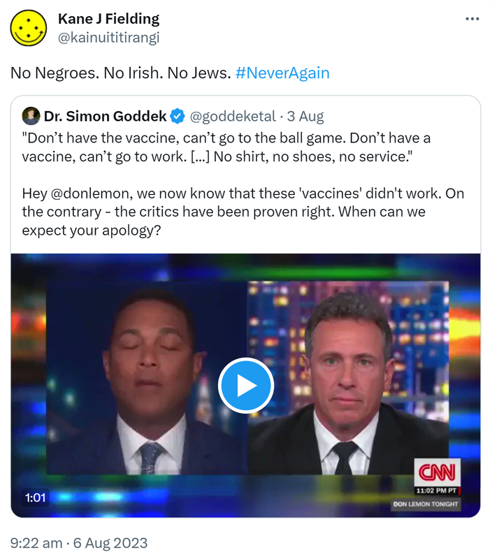 No Negroes. No Irish. No Jews. Hashtag Never Again. Quote Tweet. Dr. Simon Goddek @goddeketal. Don’t have the vaccine, can’t go to the ball game. Don’t have a vaccine, can’t go to work. No shirt, no shoes, no service. Hey @donlemon, we now know that these 'vaccines' didn't work. On the contrary - the critics have been proven right. When can we expect your apology? 9:22 am · 6 Aug 2023.