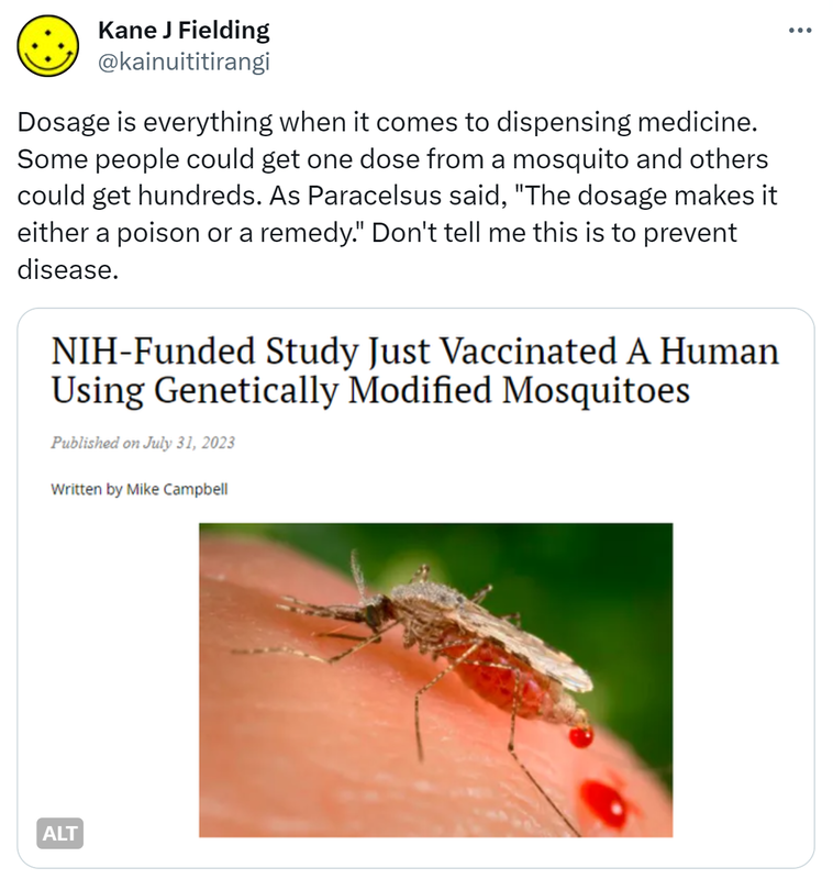Dosage is everything when it comes to dispensing medicine. Some people could get one dose from a mosquito and others could get hundreds. As Paracelsus said. The dosage makes it either a poison or a remedy. Don't tell me this is to prevent disease. NIH-Funded Study Just Vaccinated A Human Using Genetically Modified Mosquitoes. Published on July 31, 2023. Written by Mike Campbell.