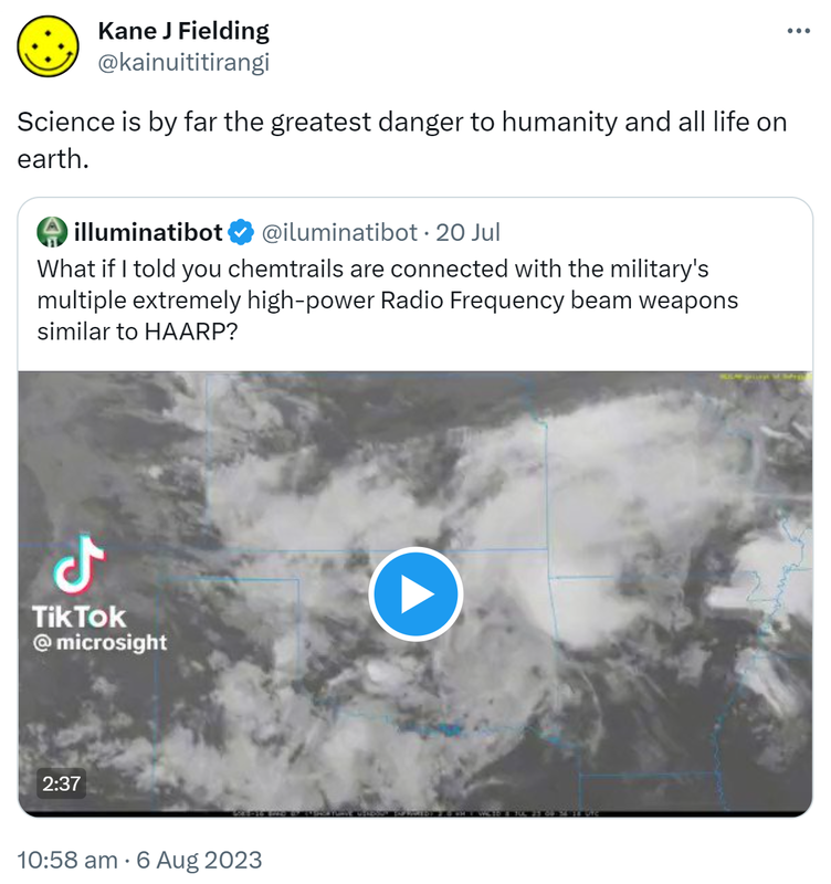 Science is by far the greatest danger to humanity and all life on earth. Quote Tweet. Illuminati Bot @iluminatibot. What if I told you chemtrails are connected with the military's multiple extremely high-power Radio Frequency beam weapons similar to HAARP? 10:58 am · 6 Aug 2023.