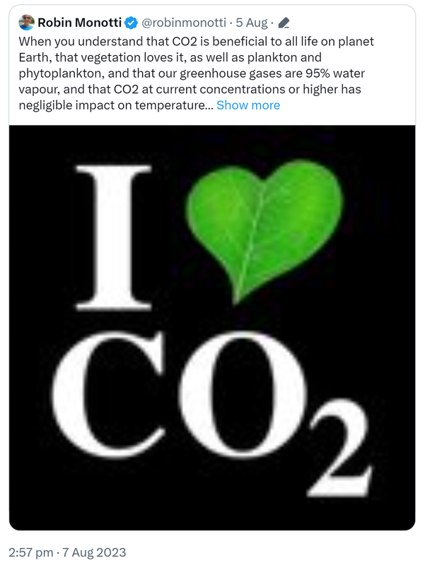 Quote Tweet. Robin Monotti @robinmonotti. When you understand that CO2 is beneficial to all life on planet Earth, that vegetation loves it, as well as plankton and phytoplankton, and that our greenhouse gases are 95% water vapour, and that CO2 at current concentrations or higher has negligible impact on temperature. 2:57 pm · 7 Aug 2023.
