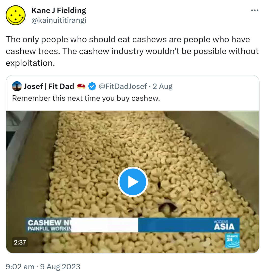 The only people who should eat cashews are people who have cashew trees. The cashew industry wouldn't be possible without exploitation. Quote Tweet. Josef Fit Dad. @FitDadJosef. Remember this next time you buy cashew. 9:02 am · 9 Aug 2023.