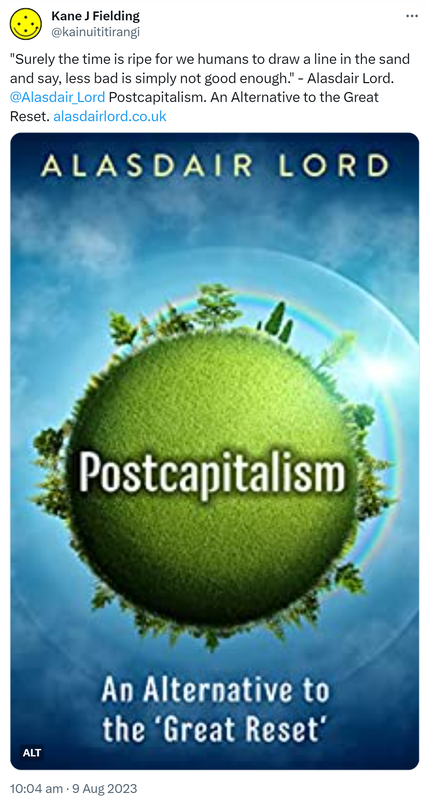 Surely the time is ripe for we humans to draw a line in the sand and say, less bad is simply not good enough. - Alasdair Lord. @Alasdair_Lord. Postcapitalism. An Alternative to the Great Reset. Alasdair lord.co.uk. 10:04 am · 9 Aug 2023.