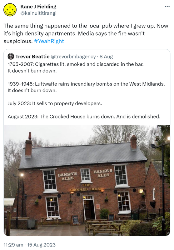 The same thing happened to the local pub where I grew up. Now it's high density apartments. Media says the fire wasn't suspicious. Hashtag Yeah Right. Quote Tweet. Trevor Beattie @trevorbmbagency. 1765-2007: Cigarettes lit, smoked and discarded in the bar. It doesn’t burn down. 1939-1945: Luftwaffe rains incendiary bombs on the West Midlands. It doesn’t burn down. July 2023: It sells to property developers. August 2023: The Crooked House burns down. And is demolished. 11:29 am · 15 Aug 2023.
