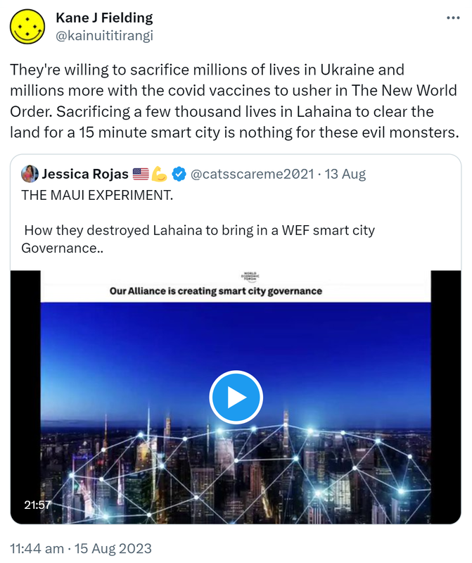 They're willing to sacrifice millions of lives in Ukraine and millions more with the covid vaccines to usher in The New World Order. Sacrificing a few thousand lives in Lahaina to clear the land for a 15 minute smart city is nothing for these evil monsters. Quote Tweet. Jessica Rojas @catsscareme2021. THE MAUI EXPERIMENT. How they destroyed Lahaina to bring in a WEF smart city Governance.. 11:44 am · 15 Aug 2023.