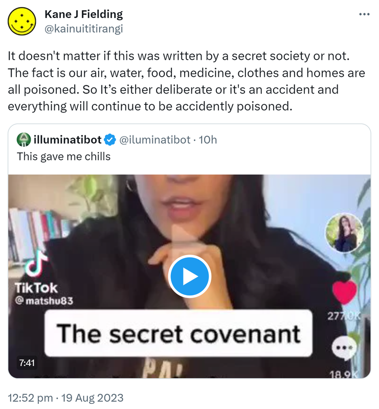 It doesn't matter if this was written by a secret society or not. The fact is our air, water, food, medicine, clothes and homes are all poisoned. So It’s either deliberate or it's an accident and everything will continue to be accidently poisoned. Quote. Illuminatibot @iluminatibot. This gave me chills. 12:52 pm · 19 Aug 2023.