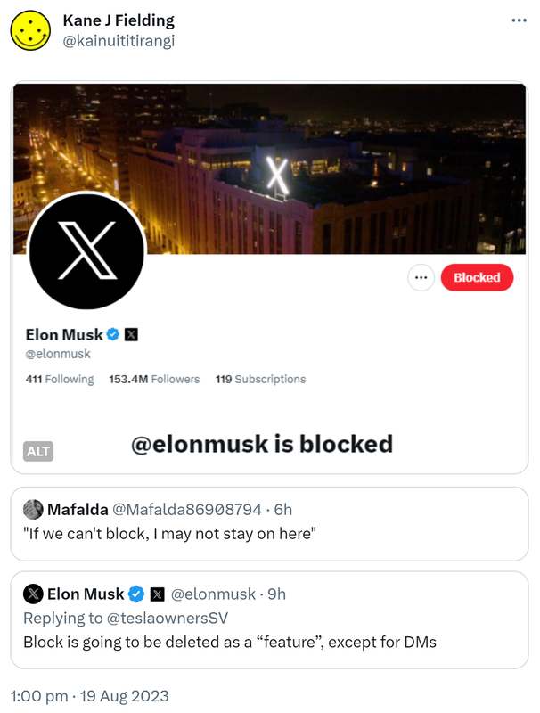 Elon Musk is blocked. Quote. Mafalda @Mafalda86908794. If we can't block, I may not stay on here. Quote. Elon Musk @elonmusk. Replying to @teslaownersSV. Block is going to be deleted as a feature, except for DMs. 1:00 pm · 19 Aug 2023.