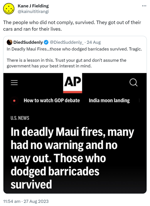 The people who did not comply, survived. They got out of their cars and ran for their lives. Quote. DiedSuddenly @DiedSuddenly_. In Deadly Maui Fires, those who dodged barricades survived. Tragic. There is a lesson in this. Trust your gut and don't assume the government has your best interest in mind. 11:54 am · 27 Aug 2023.