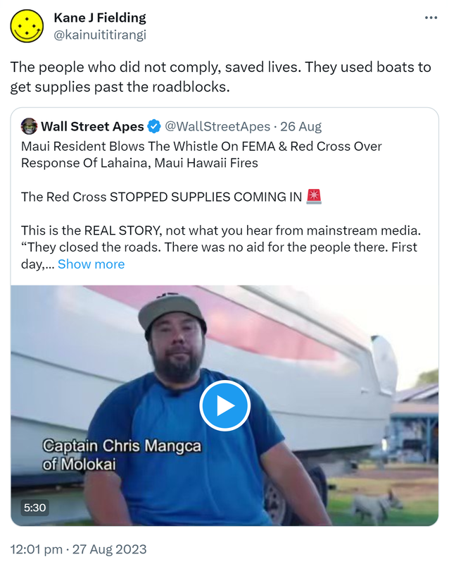 The people who did not comply, saved lives. They used boats to get supplies past the roadblocks. Quote. Wall Street Apes @WallStreetApes. Maui Resident Blows The Whistle On FEMA & Red Cross Over Response Of Lahaina, Maui Hawaii Fires. The Red Cross STOPPED SUPPLIES COMING IN. This is the REAL STORY, not what you hear from mainstream media. They closed the roads. There was no aid for the people there. First day, second day, third day, nobody shows up. I'm still running supplies in. 12:01 pm · 27 Aug 2023.