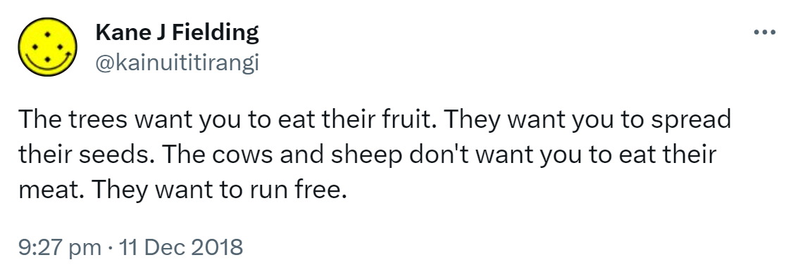 The trees want you to eat their fruit. They want you to spread their seeds. The cows and sheep don't want you to eat their meat. They want to run free. 9:27 pm · 11 Dec 2018.