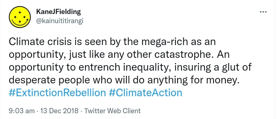 Climate crisis is seen by the mega-rich as an opportunity, just like any other catastrophe. An opportunity to entrench inequality, ensuring a glut of desperate people who will do anything for money. Hashtag Extinction Rebellion. Hashtag Climate Action. 9:03 am · 13 Dec 2018.