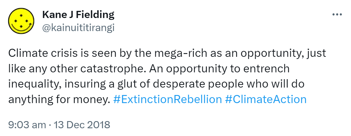 Climate crisis is seen by the mega-rich as an opportunity, just like any other catastrophe. An opportunity to entrench inequality, ensuring a glut of desperate people who will do anything for money. Hashtag Extinction Rebellion. Hashtag Climate Action. 9:03 am · 13 Dec 2018.