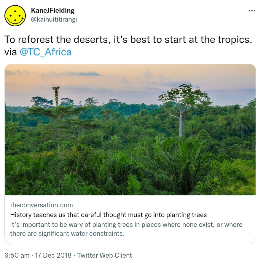 To reforest the deserts, it's best to start at the tropics. via @TC_Africa theconversation.com. History teaches us that careful thought must go into planting trees. It’s important to be wary of planting trees in places where none exist, or where there are significant water constraints. 6:50 am · 17 Dec 2018.
