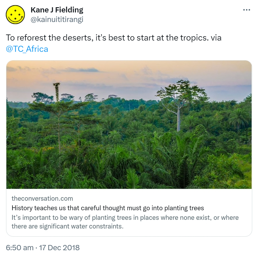 To reforest the deserts, it's best to start at the tropics. via @TC_Africa theconversation.com. History teaches us that careful thought must go into planting trees. It’s important to be wary of planting trees in places where none exist, or where there are significant water constraints. 6:50 am · 17 Dec 2018.