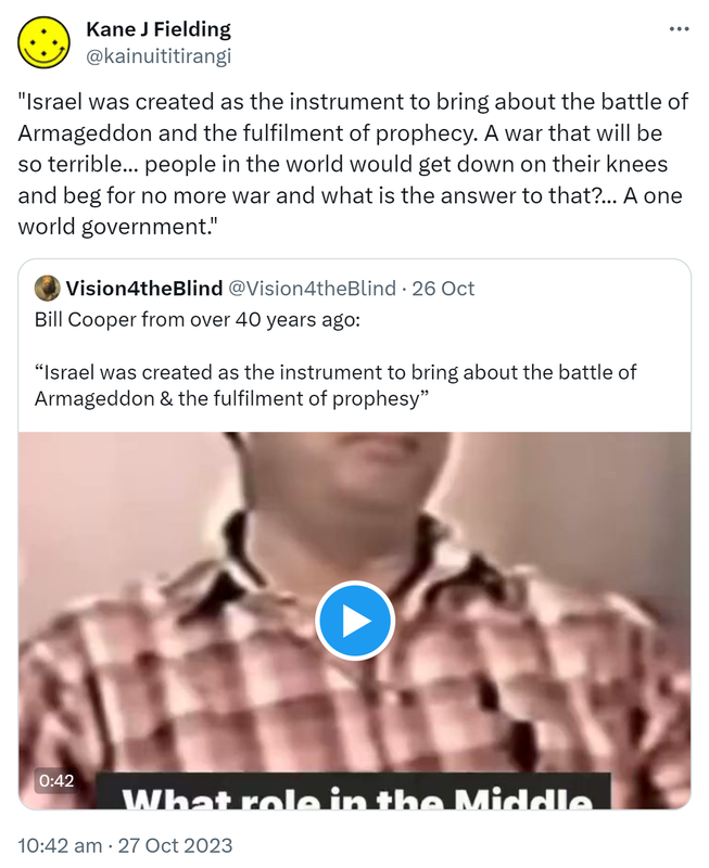 Israel was created as the instrument to bring about the battle of Armageddon and the fulfilment of prophecy. A war that will be so terrible people in the world would get down on their knees and beg for no more war and what is the answer to that? A one world government. Quote. Vision4theBlind @Vision4theBlind. Bill Cooper from over 40 years ago. Israel was created as the instrument to bring about the battle of Armageddon & the fulfilment of prophecy. 10:42 am · 27 Oct 2023.