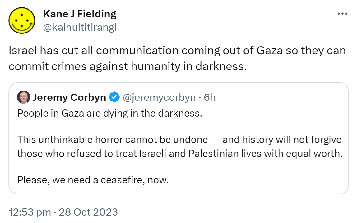 Israel has cut all communication coming out of Gaza so they can commit crimes against humanity in darkness. Quote. Jeremy Corbyn @jeremycorbyn. People in Gaza are dying in the darkness. This unthinkable horror cannot be undone and history will not forgive those who refused to treat Israeli and Palestinian lives with equal worth. Please, we need a ceasefire, now. 12:53 pm · 28 Oct 2023.