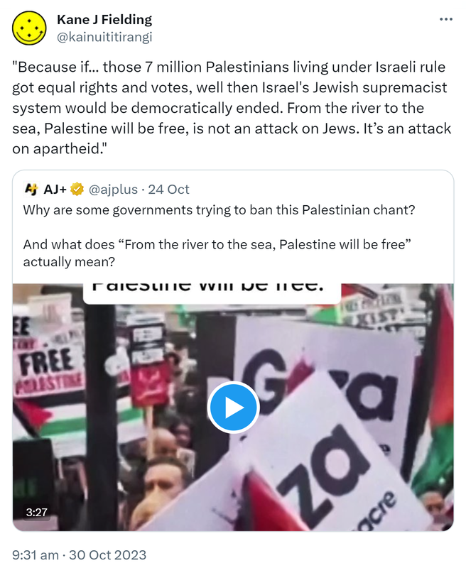 Because if those 7 million Palestinians living under Israeli rule got equal rights and votes, well then Israel's Jewish supremacist system would be democratically ended. From the river to the sea, Palestine will be free, is not an attack on Jews. It’s an attack on apartheid. Quote. AJ+ @ajplus. Why are some governments trying to ban this Palestinian chant? And what does From the river to the sea, Palestine will be free actually mean? 9:31 am · 30 Oct 2023.