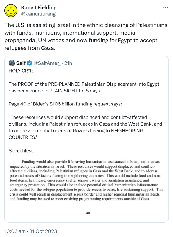 The U.S. is assisting Israel in the ethnic cleansing of Palestinians with funds, munitions, international support, media propaganda, UN vetoes and now funding for Egypt to accept refugees from Gaza. Quote. Saif @SaifAmer_. HOLY CRAP. The PROOF of the PRE-PLANNED Palestinian Displacement into Egypt has been buried in PLAIN SIGHT for 5 days. Page 40 of Biden's $106 billion funding request says: These resources would support displaced and conflict-affected civilians, including Palestinian refugees in Gaza and the West Bank, and to address potential needs of Gazans fleeing to NEIGHBORING COUNTRIES. Speechless. 10:06 am · 31 Oct 2023.